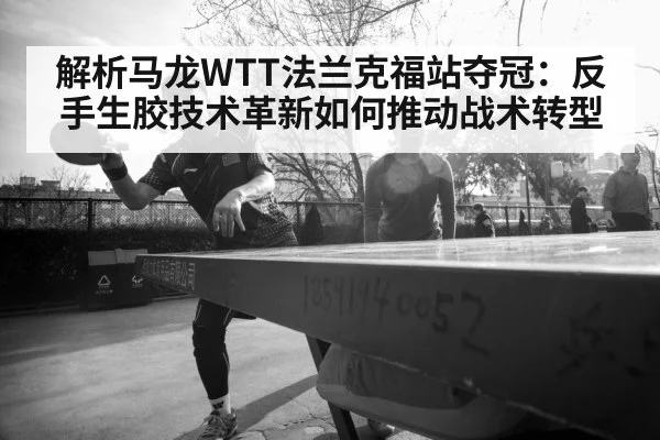 解析马龙WTT法兰克福站夺冠：反手生胶技术革新如何推动战术转型