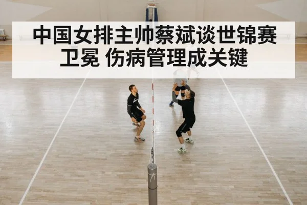 中国女排主帅蔡斌谈世锦赛卫冕 伤病管理成关键