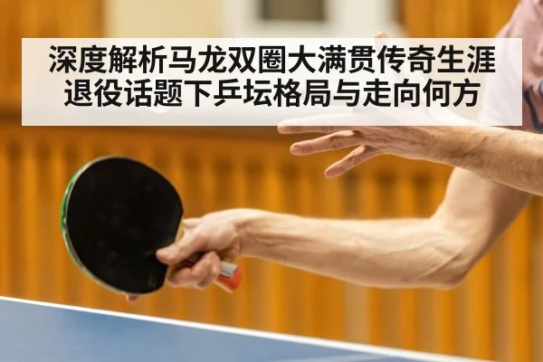 深度解析马龙双圈大满贯传奇生涯 退役话题下乒坛格局与走向何方
