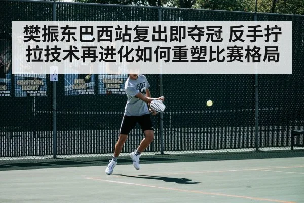 樊振东巴西站复出即夺冠 反手拧拉技术再进化如何重塑比赛格局