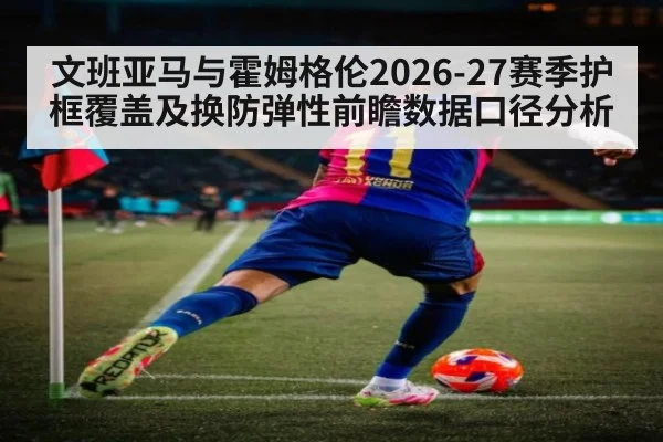 文班亚马与霍姆格伦2026-27赛季护框覆盖及换防弹性前瞻数据口径分析