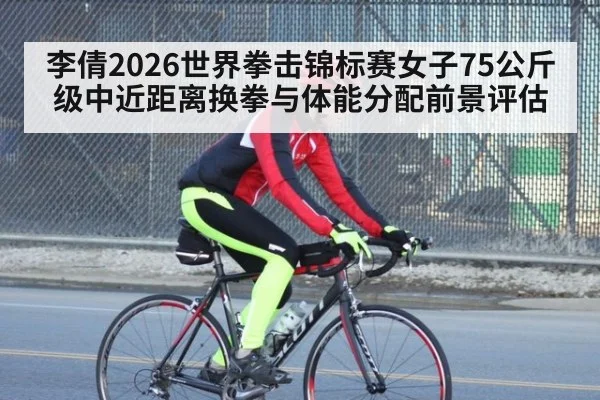 李倩2026世界拳击锦标赛女子75公斤级中近距离换拳与体能分配前景评估